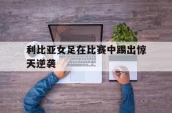 开云官网-利比亚女足在比赛中踢出惊天逆袭