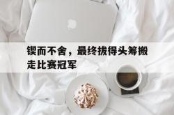开云体育登录-锲而不舍，最终拔得头筹搬走比赛冠军