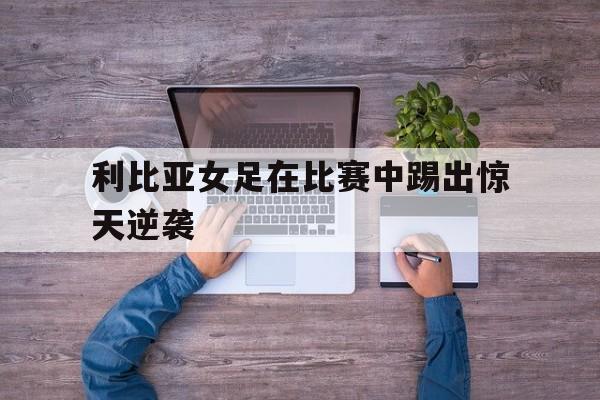 利比亚女足在比赛中踢出惊天逆袭